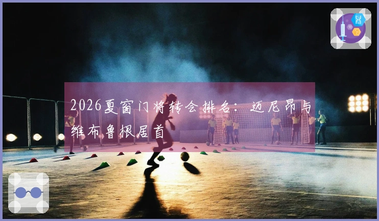 2026夏窗门将转会排名：迈尼昂与维布鲁根居首