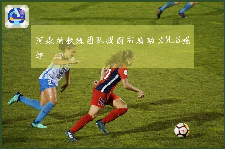 阿森纳教练团队提前布局助力MLS崛起